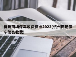 杭州商场停车收费标准2022(杭州商场停车怎么收费)