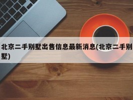 北京二手别墅出售信息最新消息(北京二手别墅)