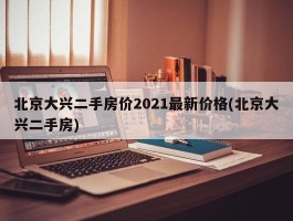北京大兴二手房价2021最新价格(北京大兴二手房)