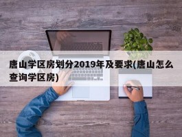唐山学区房划分2019年及要求(唐山怎么查询学区房)